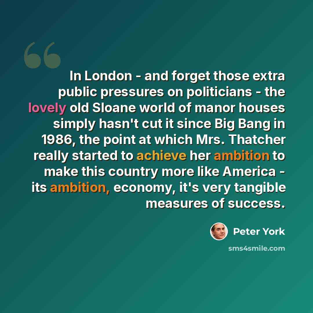 “In London - and forget those extra public pressures on politicians - the lovely old Sloane world of manor houses simply hasn't cut it since Big Bang in 1986, the point at which Mrs. Thatcher really started to achieve her ambition to make this country more like America - its ambition, economy, it's…” quote by Peter York