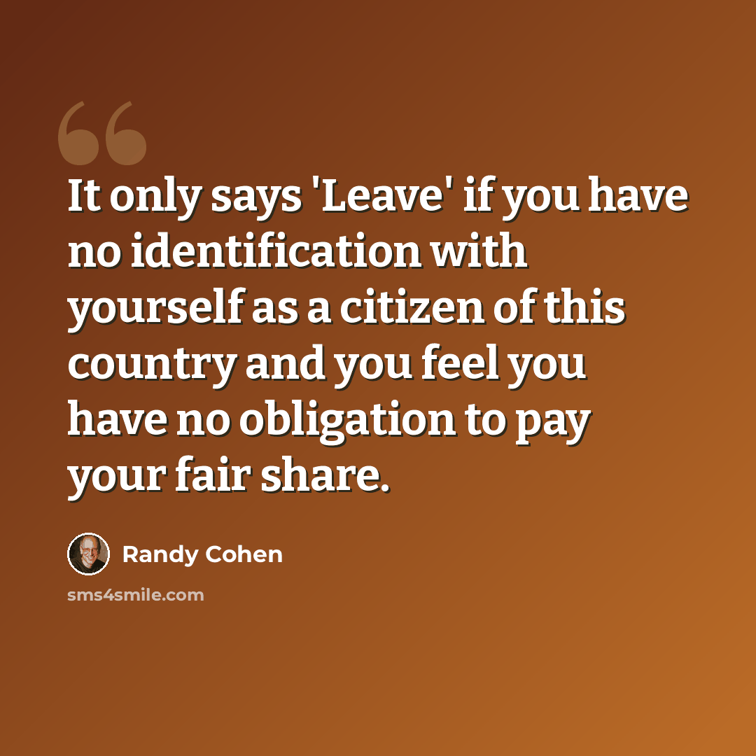 “It only says 'Leave' if you have no identification with yourself as a citizen of this country and you feel you have no obligation to pay your fair share.” quote by Randy Cohen