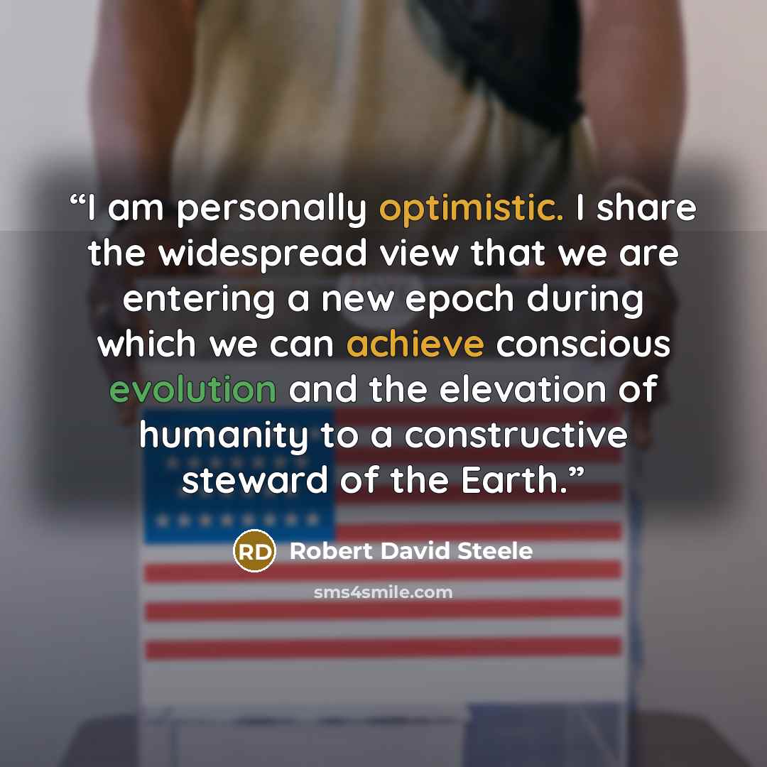 “I am personally optimistic. I share the widespread view that we are entering a new epoch during which we can achieve conscious evolution and the elevation of humanity to a constructive steward of the Earth.” quote by Robert David Steele