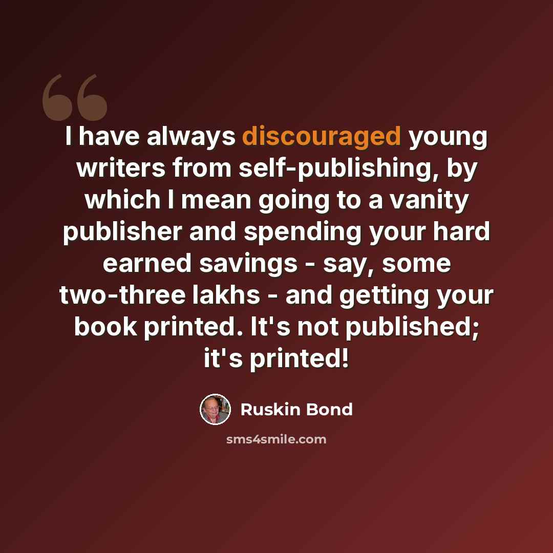 “I have always discouraged young writers from self-publishing, by which I mean going to a vanity publisher and spending your hard earned savings - say, some two-three lakhs - and getting your book printed. It's not published; it's printed!” quote by Ruskin Bond