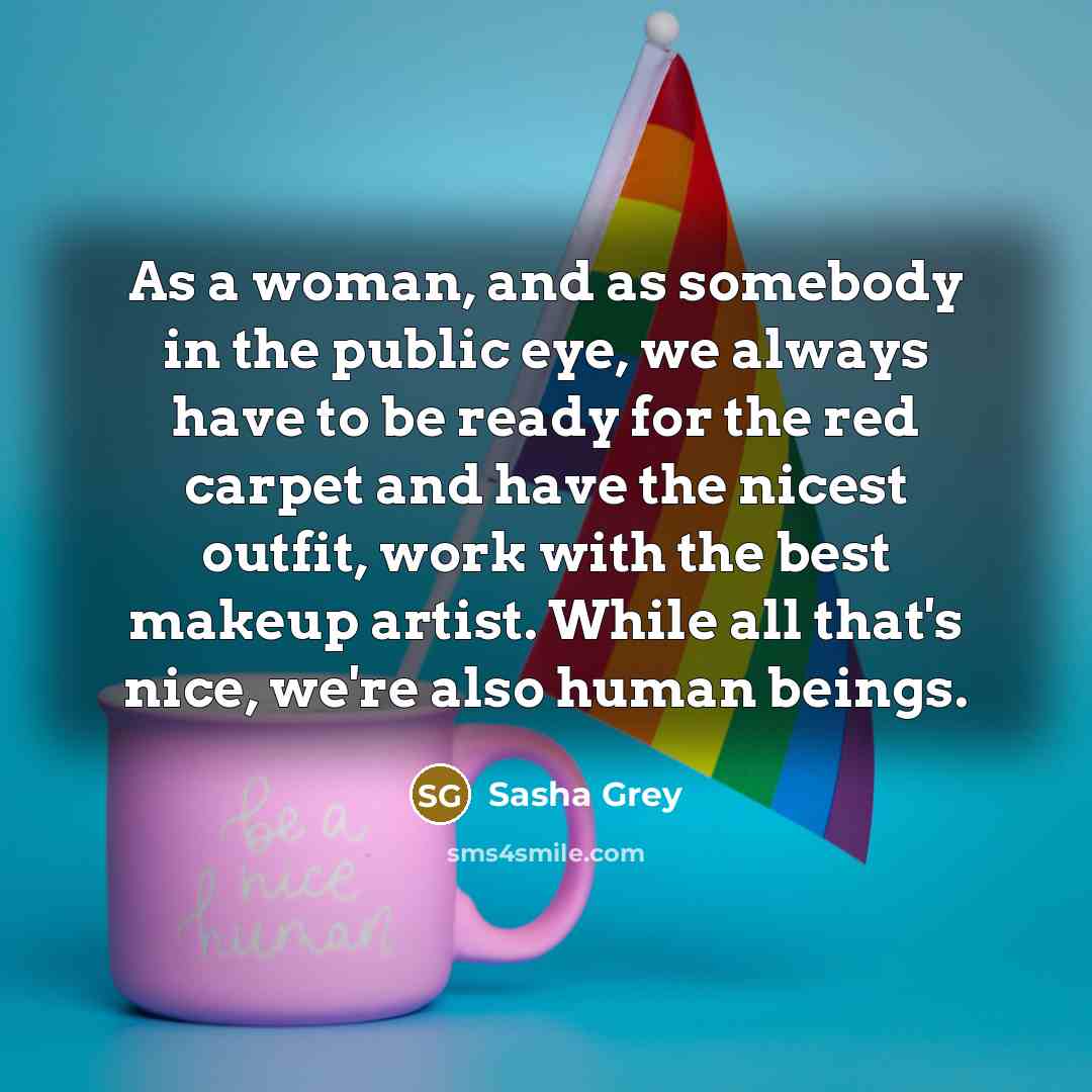 “As a woman, and as somebody in the public eye, we always have to be ready for the red carpet and have the nicest outfit, work with the best makeup artist. While all that's nice, we're also human beings.” quote by Sasha Grey