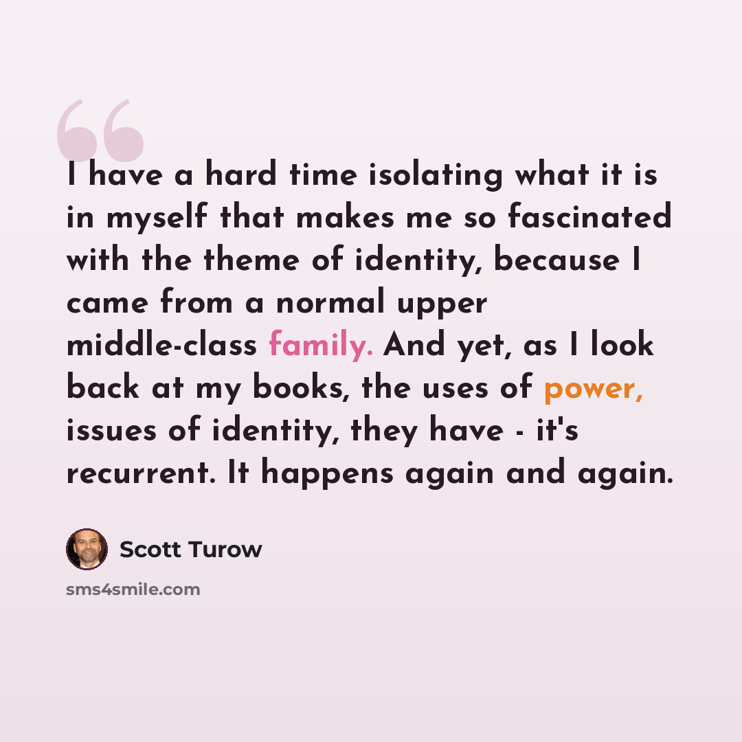 “I have a hard time isolating what it is in myself that makes me so fascinated with the theme of identity, because I came from a normal upper middle-class family. And yet, as I look back at my books, the uses of power, issues of identity, they have - it's recurrent. It happens again and again.” quote by Scott Turow