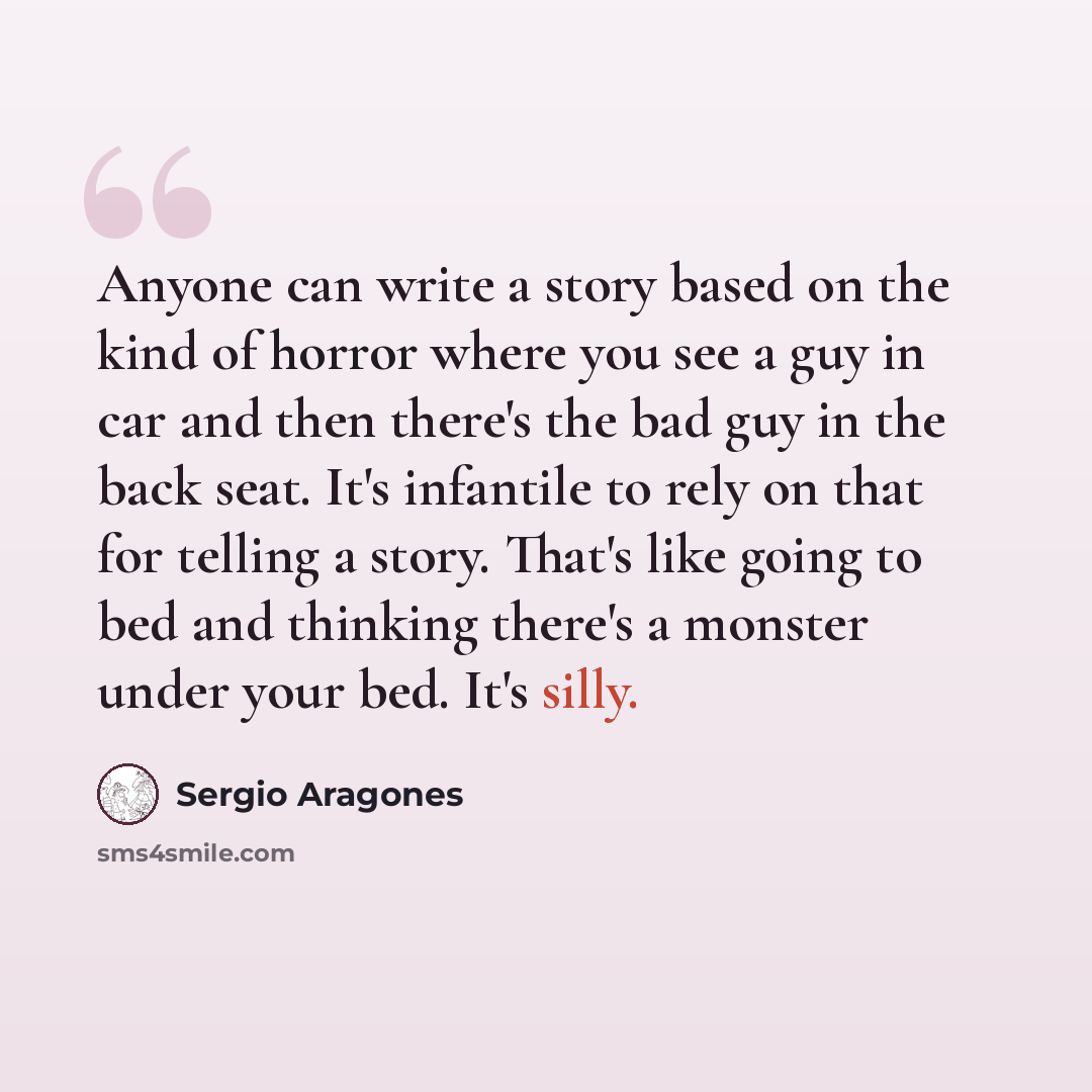 “Anyone can write a story based on the kind of horror where you see a guy in car and then there's the bad guy in the back seat. It's infantile to rely on that for telling a story. That's like going to bed and thinking there's a monster under your bed. It's silly.” quote by Sergio Aragones