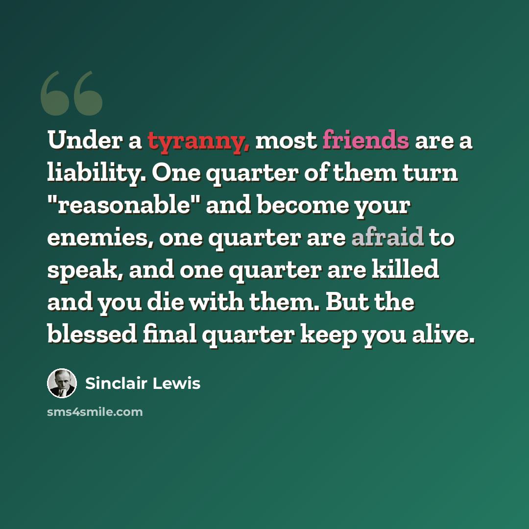 “Under a tyranny, most friends are a liability. One quarter of them turn "reasonable" and become your enemies, one quarter are afraid to speak, and one quarter are killed and you die with them. But the blessed final quarter keep you alive.” quote by Sinclair Lewis