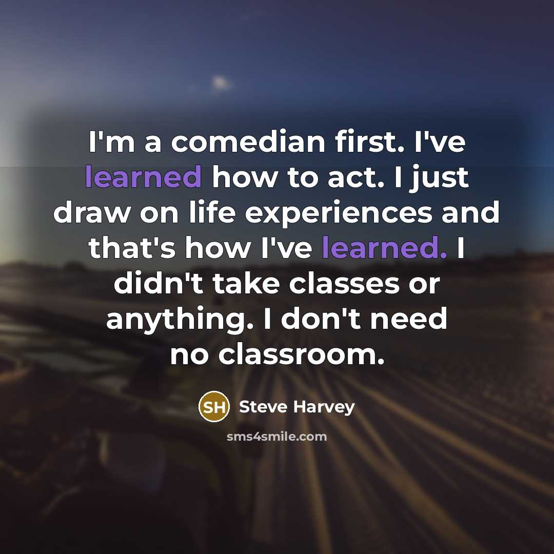 “I'm a comedian first. I've learned how to act. I just draw on life experiences and that's how I've learned. I didn't take classes or anything. I don't need no classroom.” quote by Steve Harvey