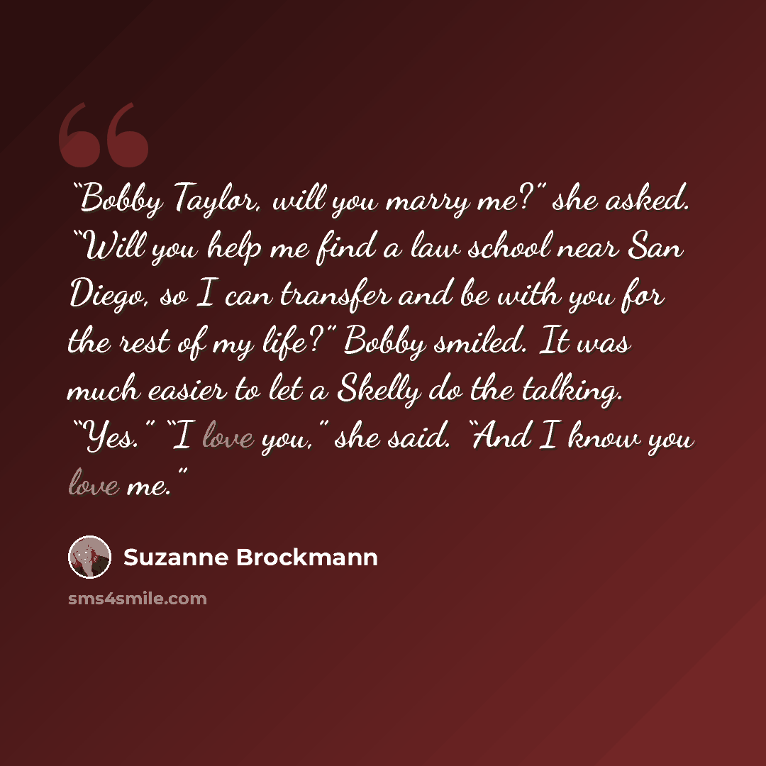 “Bobby Taylor, will you marry me?” she asked. “Will you help me find a law school near San Diego, so I can transfer and be with you for the rest of my life?” Bobby smiled. It was much easier to let a Skelly do the talking. “Yes.” “I love you,” she said. “And I know you love me.” quote by Suzanne Brockmann