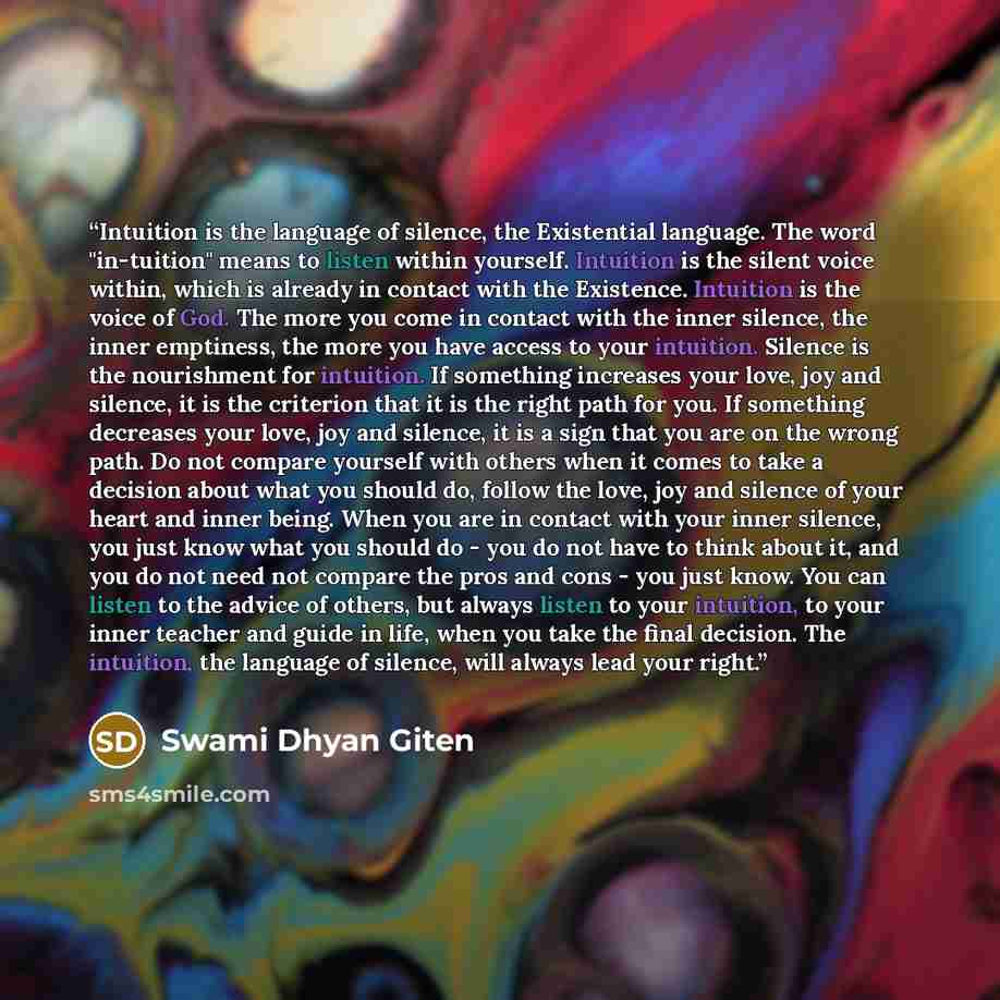 “Intuition is the language of silence, the Existential language. The word "in-tuition" means to listen within yourself. Intuition is the silent voice within, which is already in contact with the Existence. Intuition is the voice of God. The more you come in contact with the inner silence, the inner…” quote by Swami Dhyan Giten