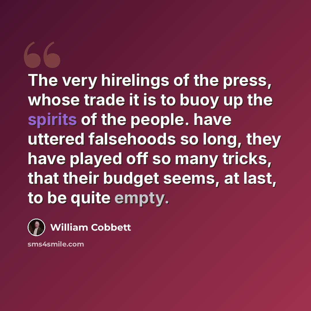 “The very hirelings of the press, whose trade it is to buoy up the spirits of the people. have uttered falsehoods so long, they have played off so many tricks, that their budget seems, at last, to be quite empty.” quote by William Cobbett