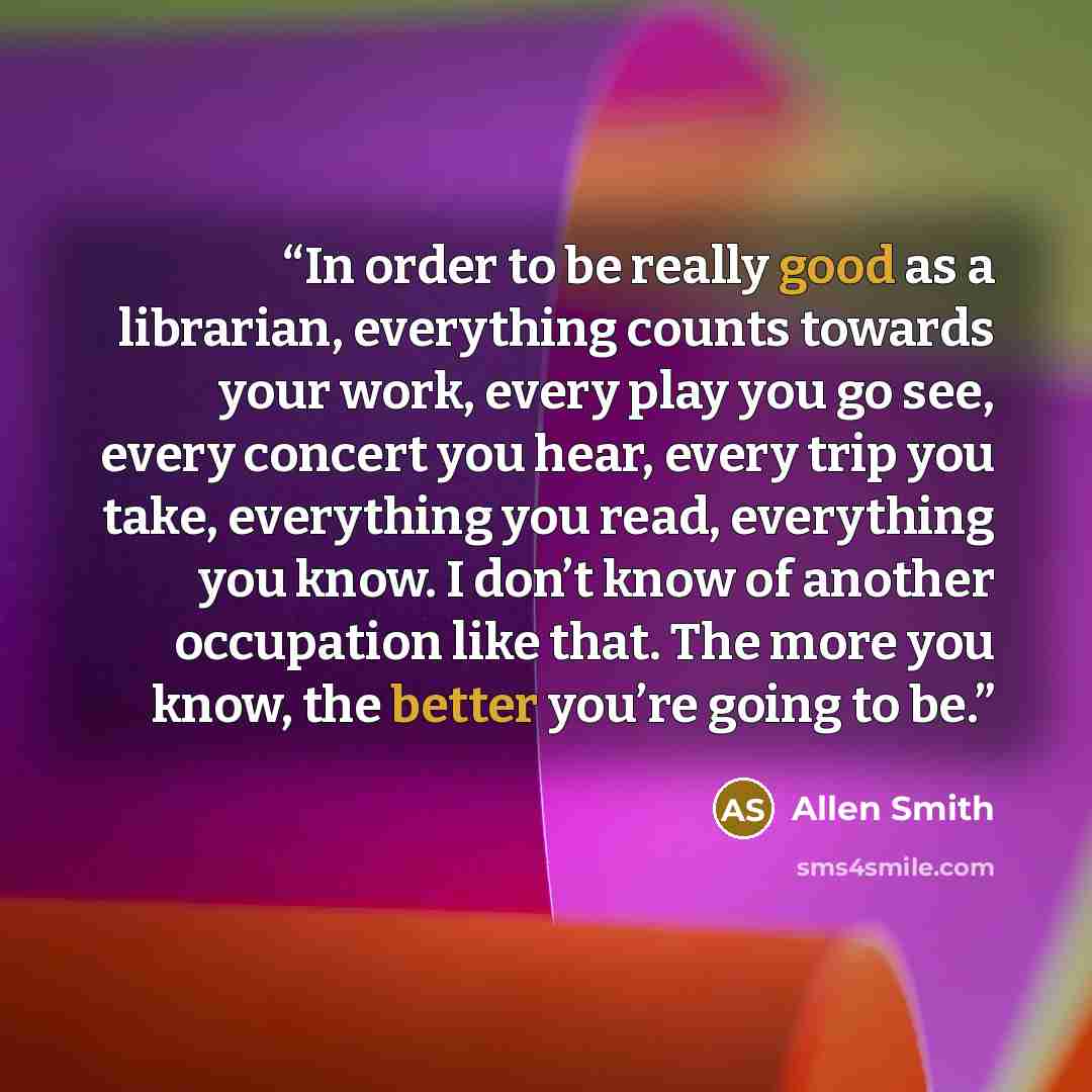 “In order to be really good as a librarian, everything counts towards your work, every play you go see, every concert you hear, every trip you take, everything you read, everything you know. I don’t know of another occupation like that. The more you know, the better you’re going to be.” quote by Allen Smith