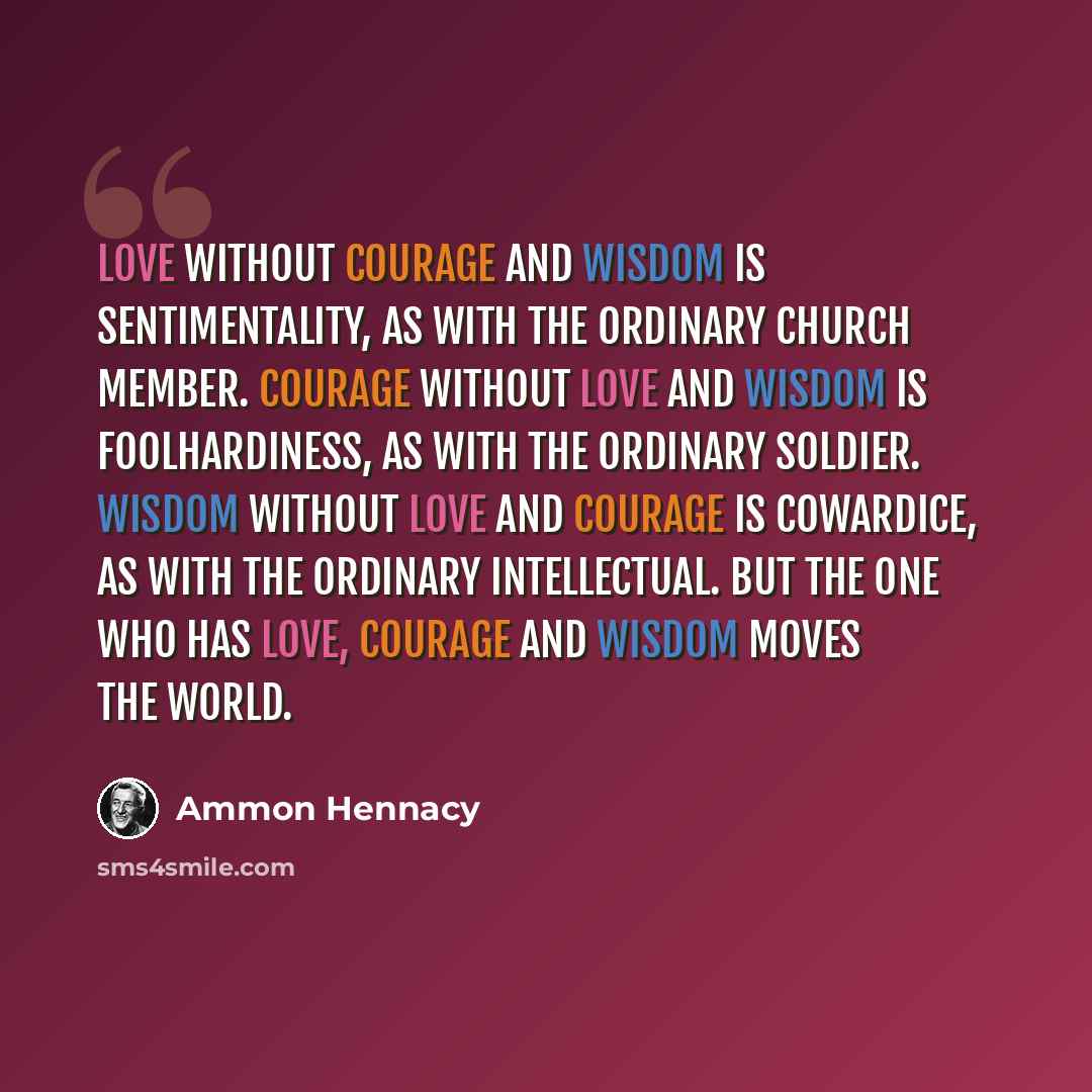 “Love without courage and wisdom is sentimentality, as with the ordinary church member. Courage without love and wisdom is foolhardiness, as with the ordinary soldier. Wisdom without love and courage is cowardice, as with the ordinary intellectual. But the one who has love, courage and wisdom moves…” quote by Ammon Hennacy