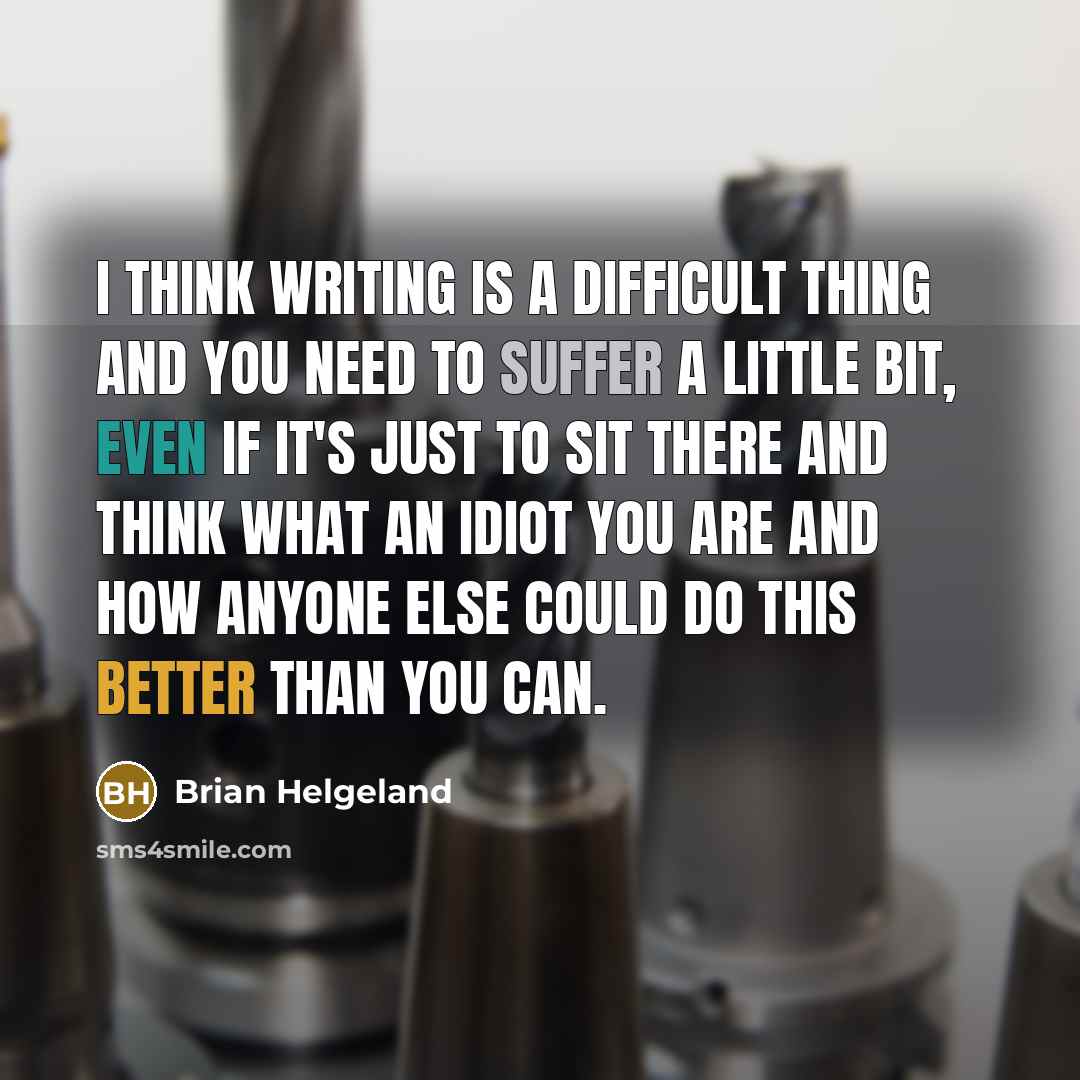 “I think writing is a difficult thing and you need to suffer a little bit, even if it's just to sit there and think what an idiot you are and how anyone else could do this better than you can.” quote by Brian Helgeland