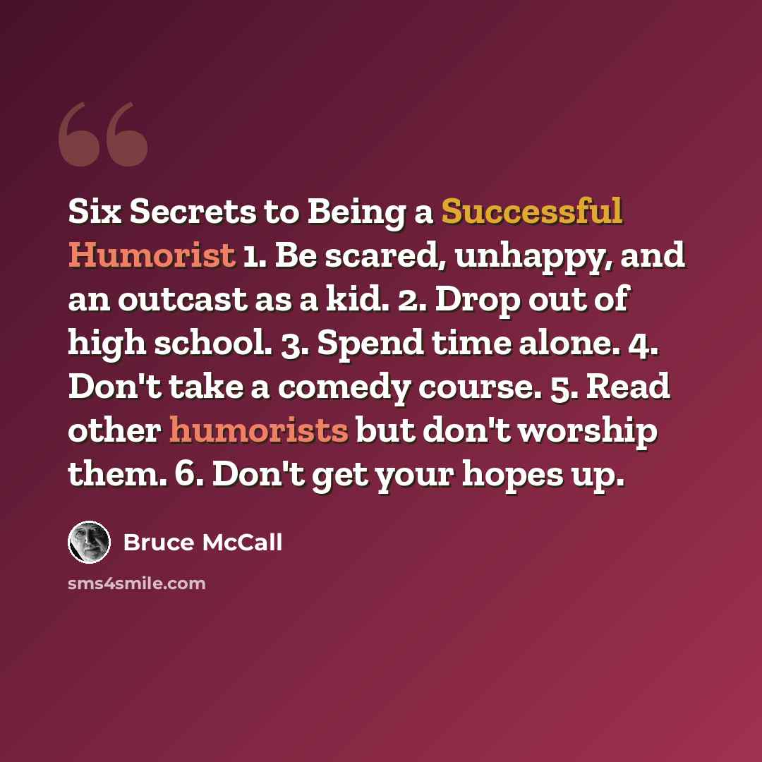 “Six Secrets to Being a Successful Humorist 1. Be scared, unhappy, and an outcast as a kid. 2. Drop out of high school. 3. Spend time alone. 4. Don't take a comedy course. 5. Read other humorists but don't worship them. 6. Don't get your hopes up.” quote by Bruce McCall