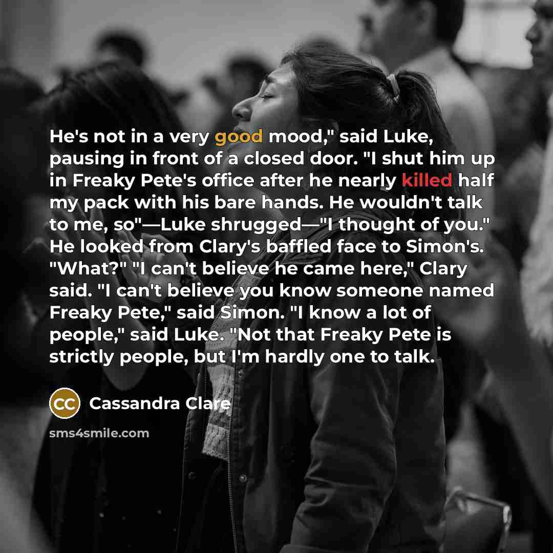 “He's not in a very good mood," said Luke, pausing in front of a closed door. "I shut him up in Freaky Pete's office after he nearly killed half my pack with his bare hands. He wouldn't talk to me, so"—Luke shrugged—"I thought of you." He looked from Clary's baffled face to Simon's. "What?" "I…” quote by Cassandra Clare