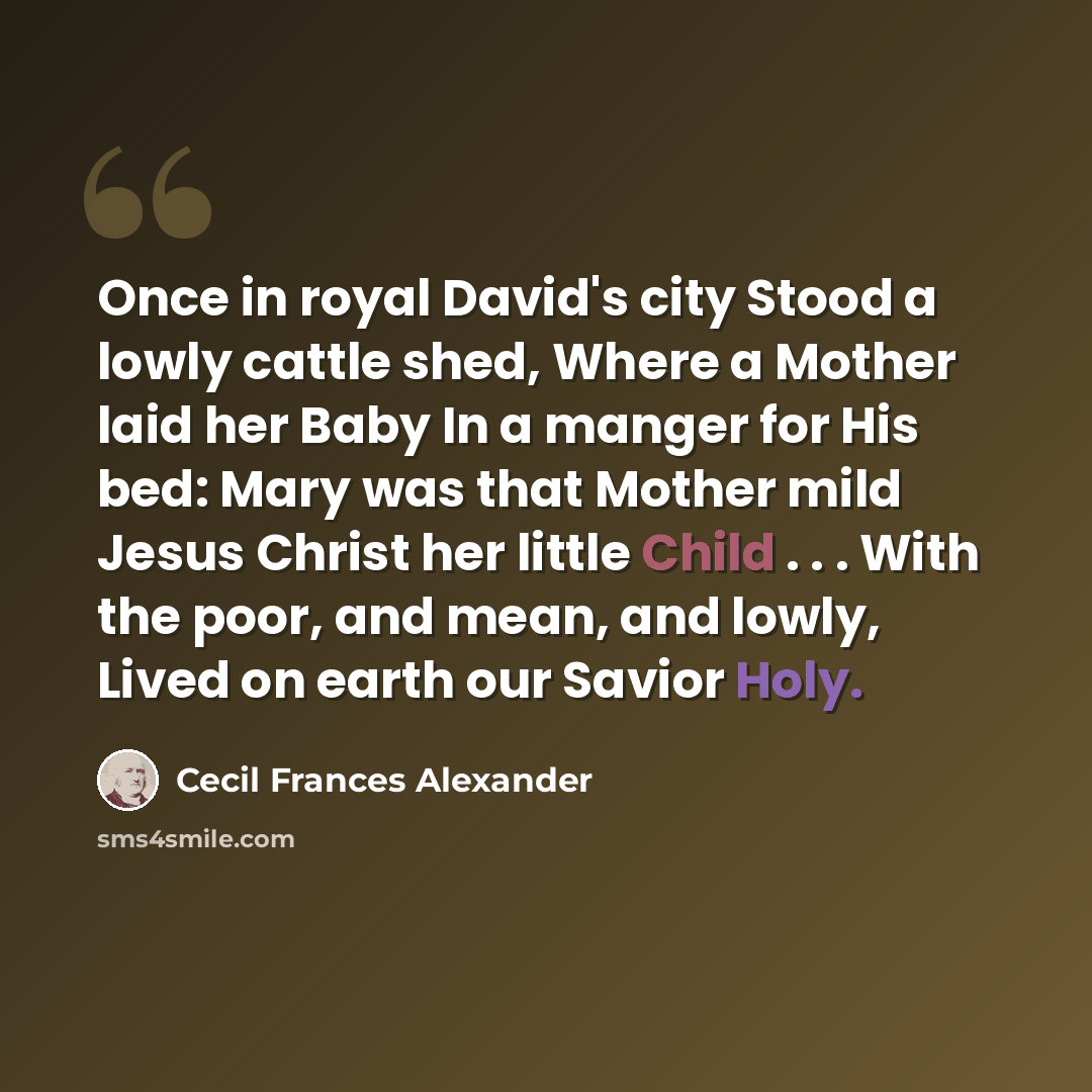 “Once in royal David's city Stood a lowly cattle shed, Where a Mother laid her Baby In a manger for His bed: Mary was that Mother mild Jesus Christ her little Child . . . With the poor, and mean, and lowly, Lived on earth our Savior Holy.” quote by Cecil Frances Alexander