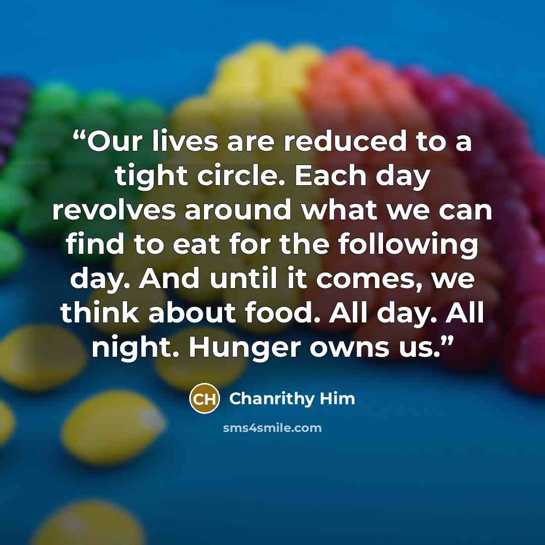 “Our lives are reduced to a tight circle. Each day revolves around what we can find to eat for the following day. And until it comes, we think about food. All day. All night. Hunger owns us.” quote by Chanrithy Him