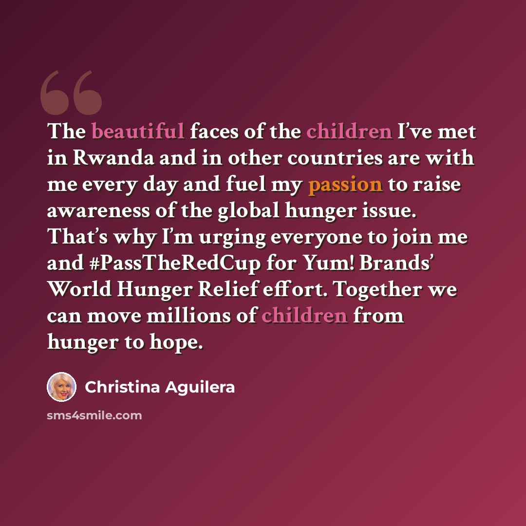 “The beautiful faces of the children I’ve met in Rwanda and in other countries are with me every day and fuel my passion to raise awareness of the global hunger issue. That’s why I’m urging everyone to join me and #PassTheRedCup for Yum! Brands’ World Hunger Relief effort. Together we can move…” quote by Christina Aguilera
