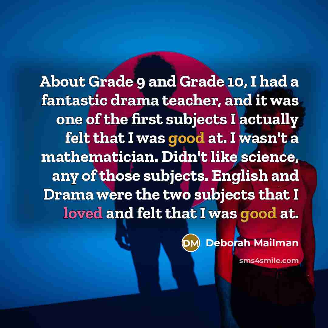 “About Grade 9 and Grade 10, I had a fantastic drama teacher, and it was one of the first subjects I actually felt that I was good at. I wasn't a mathematician. Didn't like science, any of those subjects. English and Drama were the two subjects that I loved and felt that I was good at.” quote by Deborah Mailman