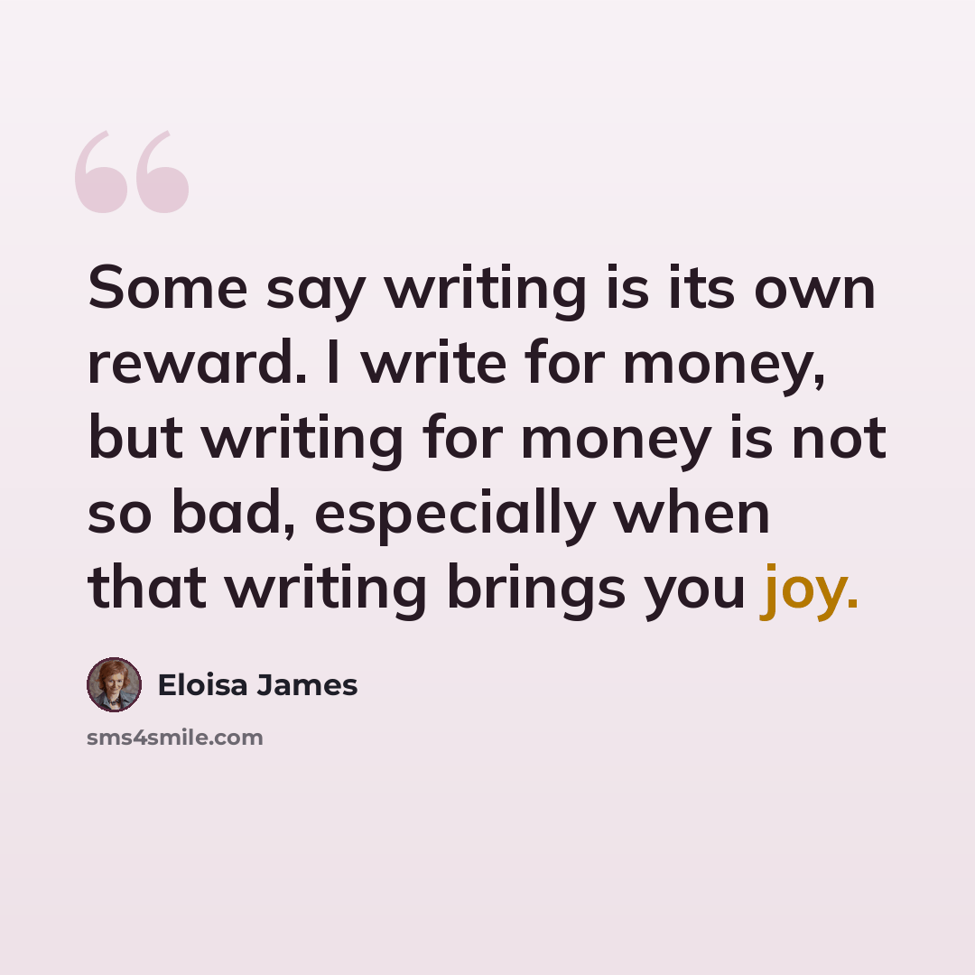 “Some say writing is its own reward. I write for money, but writing for money is not so bad, especially when that writing brings you joy.” quote by Eloisa James
