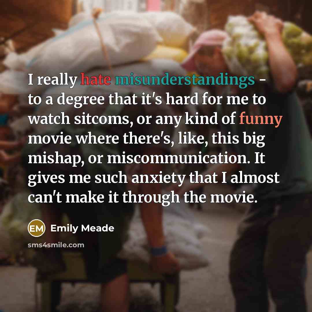 “I really hate misunderstandings - to a degree that it's hard for me to watch sitcoms, or any kind of funny movie where there's, like, this big mishap, or miscommunication. It gives me such anxiety that I almost can't make it through the movie.” quote by Emily Meade
