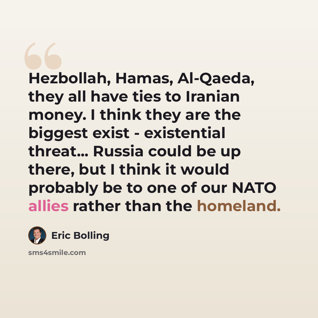 “Hezbollah, Hamas, Al-Qaeda, they all have ties to Iranian money. I think they are the biggest exist - existential threat... Russia could be up there, but I think it would probably be to one of our NATO allies rather than the homeland.” quote by Eric Bolling
