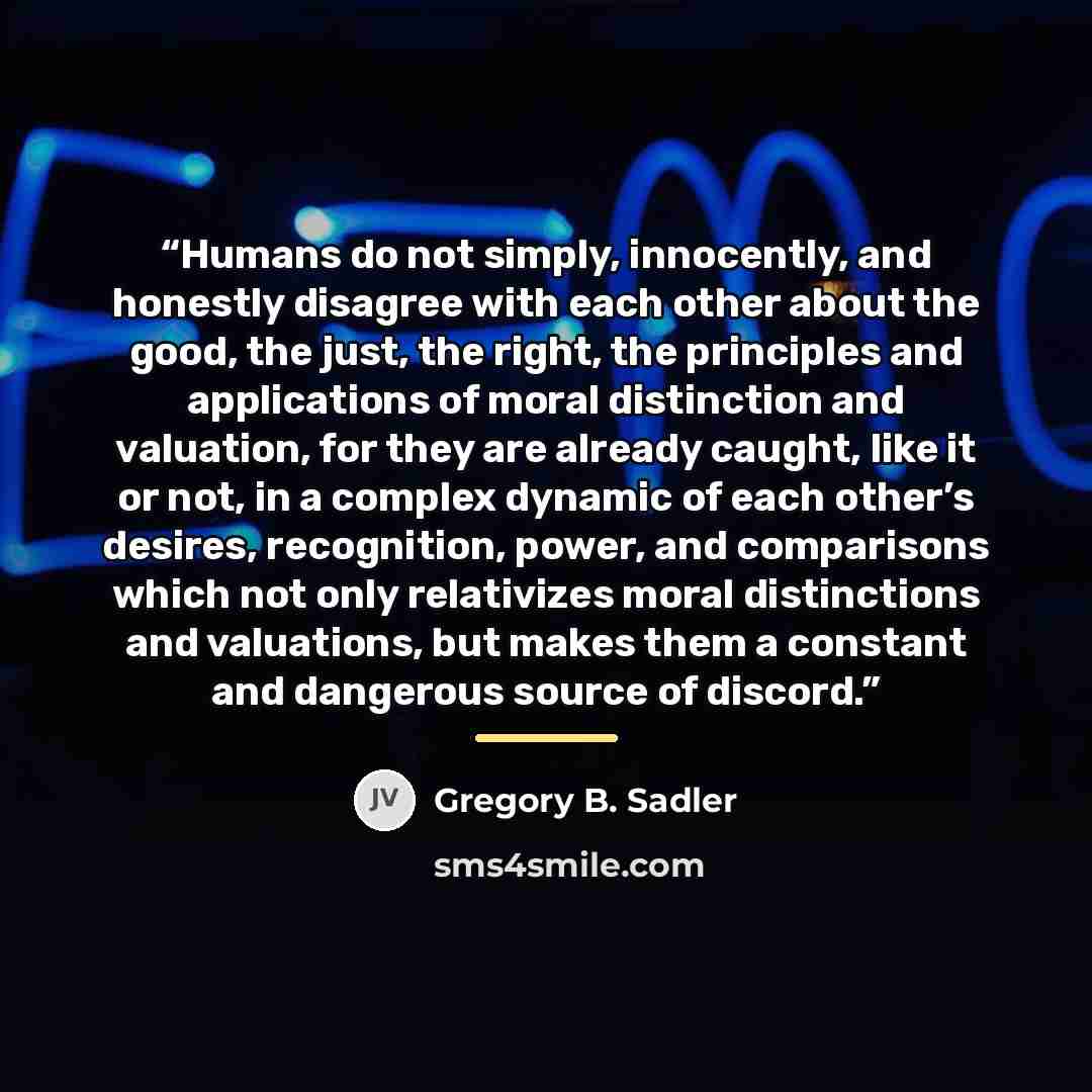 “Humans do not simply, innocently, and honestly disagree with each other about the good, the just, the right, the principles and applications of moral distinction and valuation, for they are already caught, like it or not, in a complex dynamic of each other’s desires, recognition, power, and…” quote by Gregory B. Sadler
