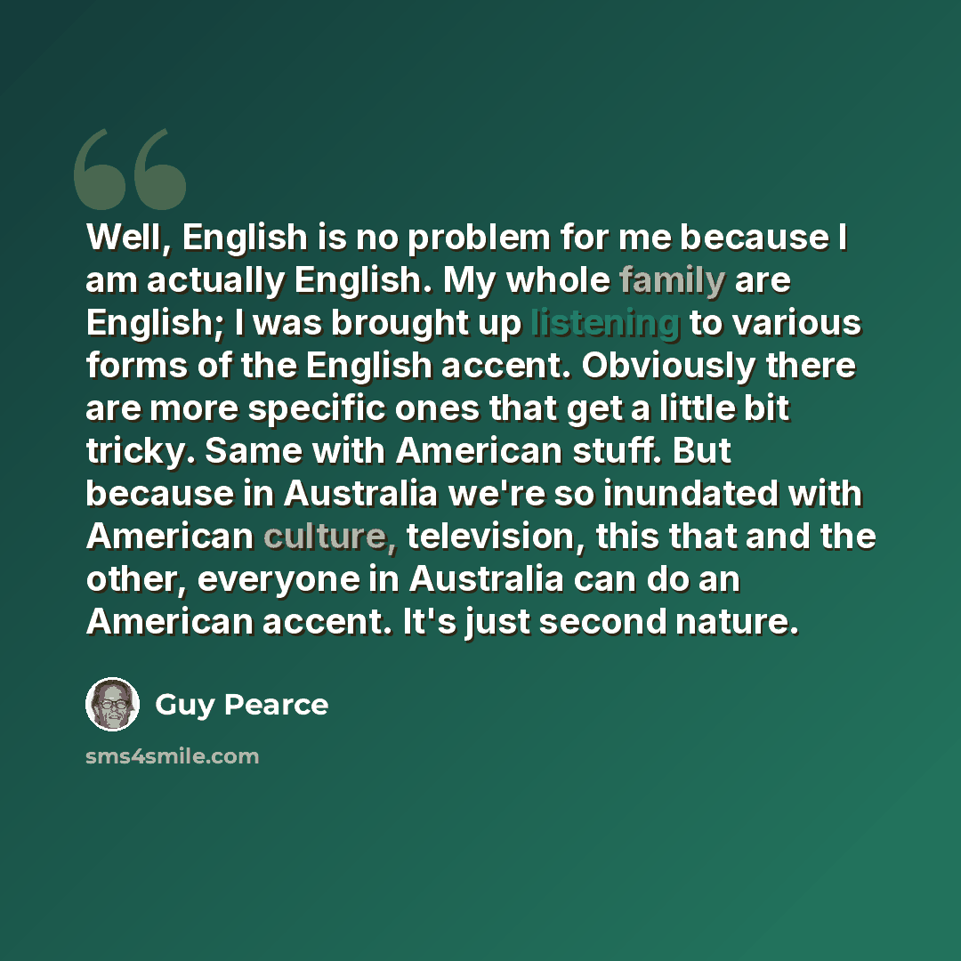 “Well, English is no problem for me because I am actually English. My whole family are English; I was brought up listening to various forms of the English accent. Obviously there are more specific ones that get a little bit tricky. Same with American stuff. But because in Australia we're so…” quote by Guy Pearce