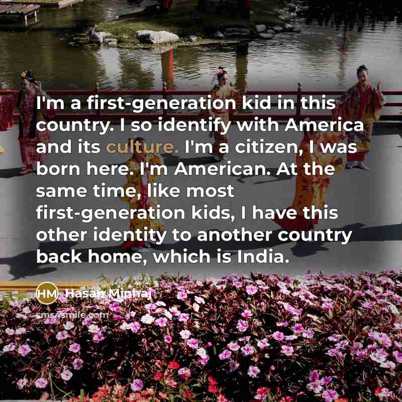 “I'm a first-generation kid in this country. I so identify with America and its culture. I'm a citizen, I was born here. I'm American. At the same time, like most first-generation kids, I have this other identity to another country back home, which is India.” quote by Hasan Minhaj