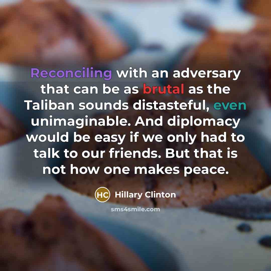 “Reconciling with an adversary that can be as brutal as the Taliban sounds distasteful, even unimaginable. And diplomacy would be easy if we only had to talk to our friends. But that is not how one makes peace.” quote by Hillary Clinton