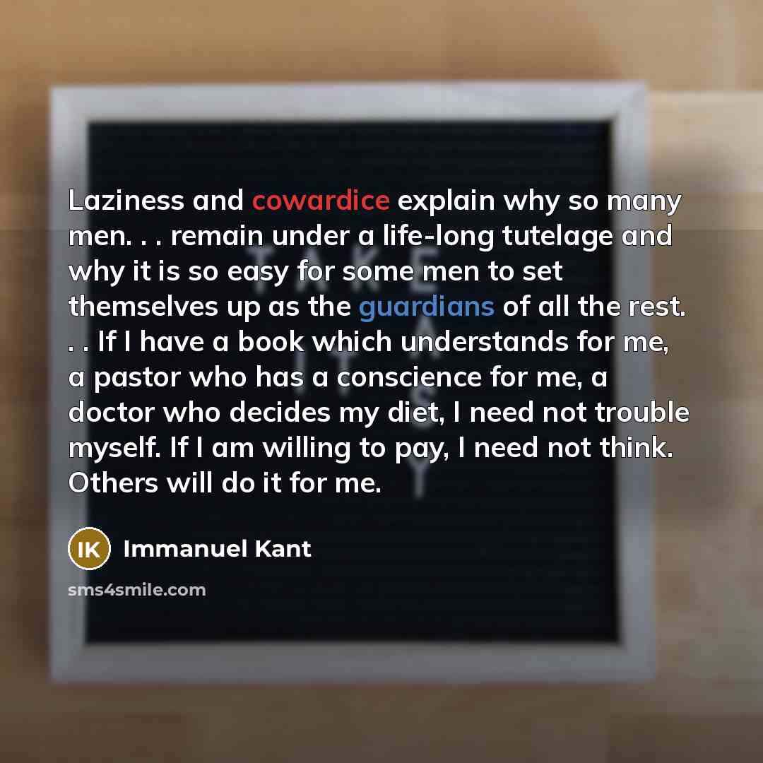 “Laziness and cowardice explain why so many men. . . remain under a life-long tutelage and why it is so easy for some men to set themselves up as the guardians of all the rest. . . If I have a book which understands for me, a pastor who has a conscience for me, a doctor who decides my diet, I need…” quote by Immanuel Kant