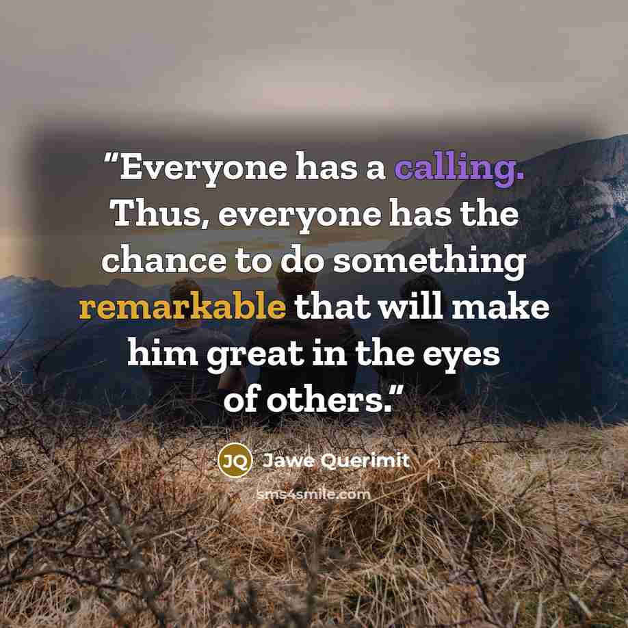 “Everyone has a calling. Thus, everyone has the chance to do something remarkable that will make him great in the eyes of others.” quote by Jawe Querimit