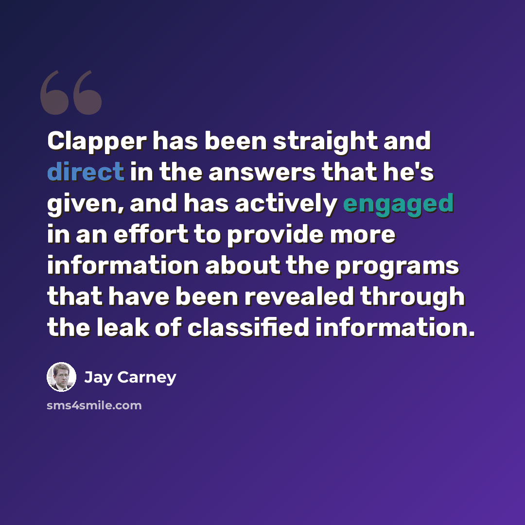 “Clapper has been straight and direct in the answers that he's given, and has actively engaged in an effort to provide more information about the programs that have been revealed through the leak of classified information.” quote by Jay Carney