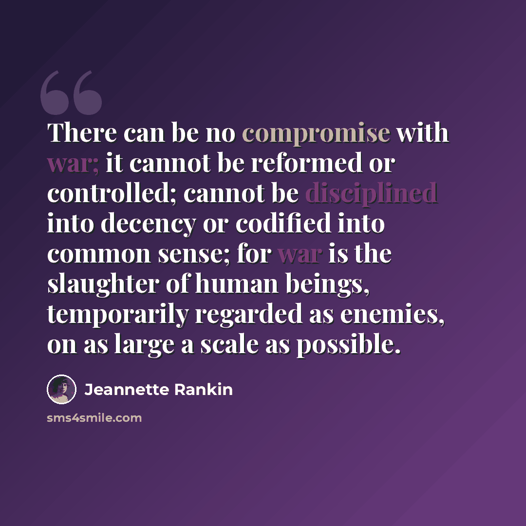 “There can be no compromise with war; it cannot be reformed or controlled; cannot be disciplined into decency or codified into common sense; for war is the slaughter of human beings, temporarily regarded as enemies, on as large a scale as possible.” quote by Jeannette Rankin
