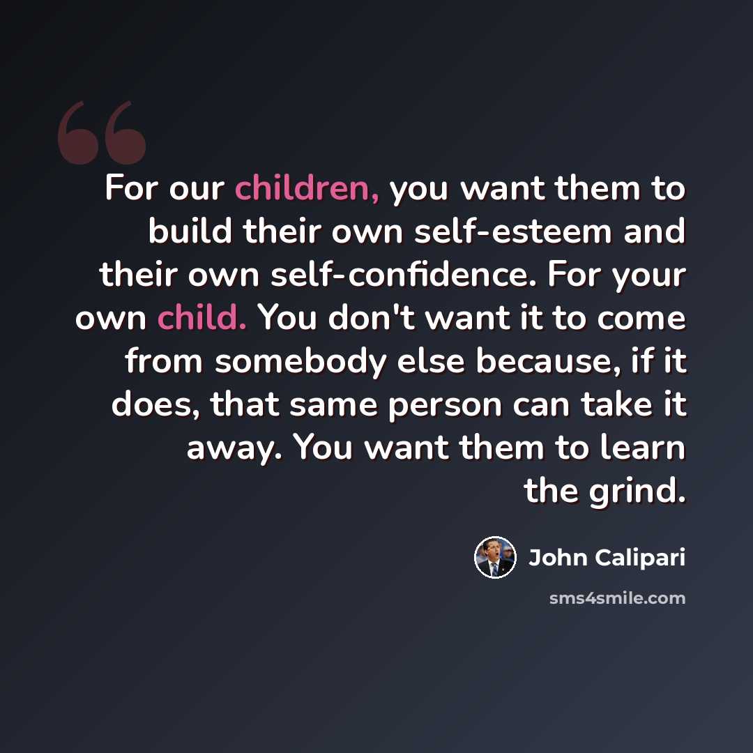 “For our children, you want them to build their own self-esteem and their own self-confidence. For your own child. You don't want it to come from somebody else because, if it does, that same person can take it away. You want them to learn the grind.” quote by John Calipari