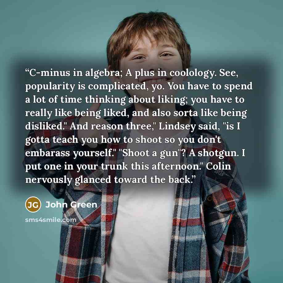“C-minus in algebra; A plus in coolology. See, popularity is complicated, yo. You have to spend a lot of time thinking about liking; you have to really like being liked, and also sorta like being disliked." And reason three," Lindsey said, "is I gotta teach you how to shoot so you don't embarass…” quote by John Green