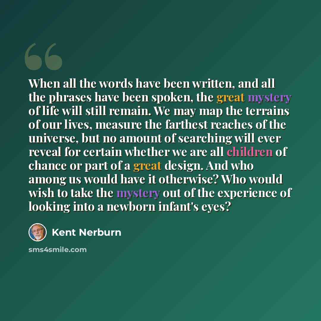 “When all the words have been written, and all the phrases have been spoken, the great mystery of life will still remain. We may map the terrains of our lives, measure the farthest reaches of the universe, but no amount of searching will ever reveal for certain whether we are all children of chance…” quote by Kent Nerburn