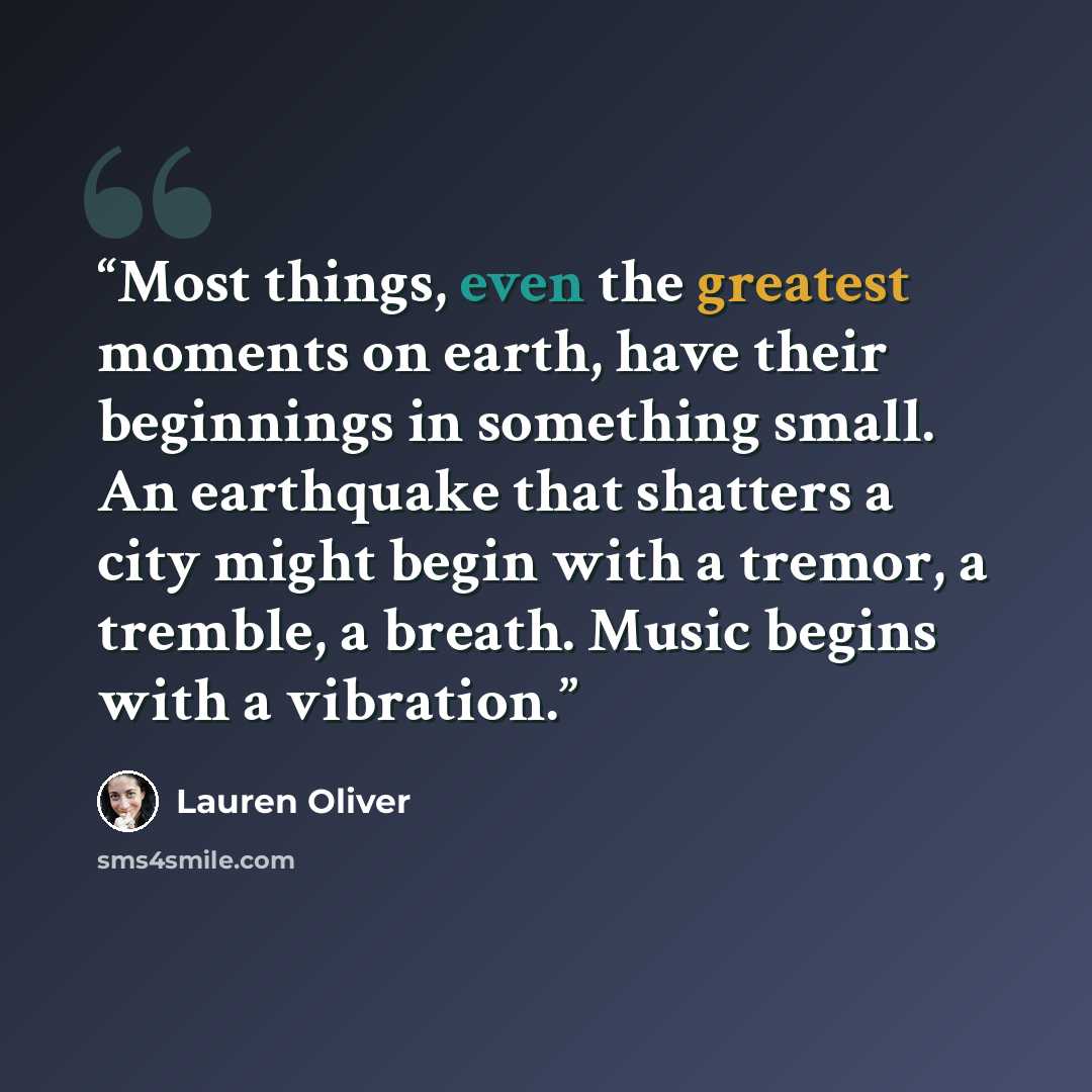 “Most things, even the greatest moments on earth, have their beginnings in something small. An earthquake that shatters a city might begin with a tremor, a tremble, a breath. Music begins with a vibration.” quote by Lauren Oliver