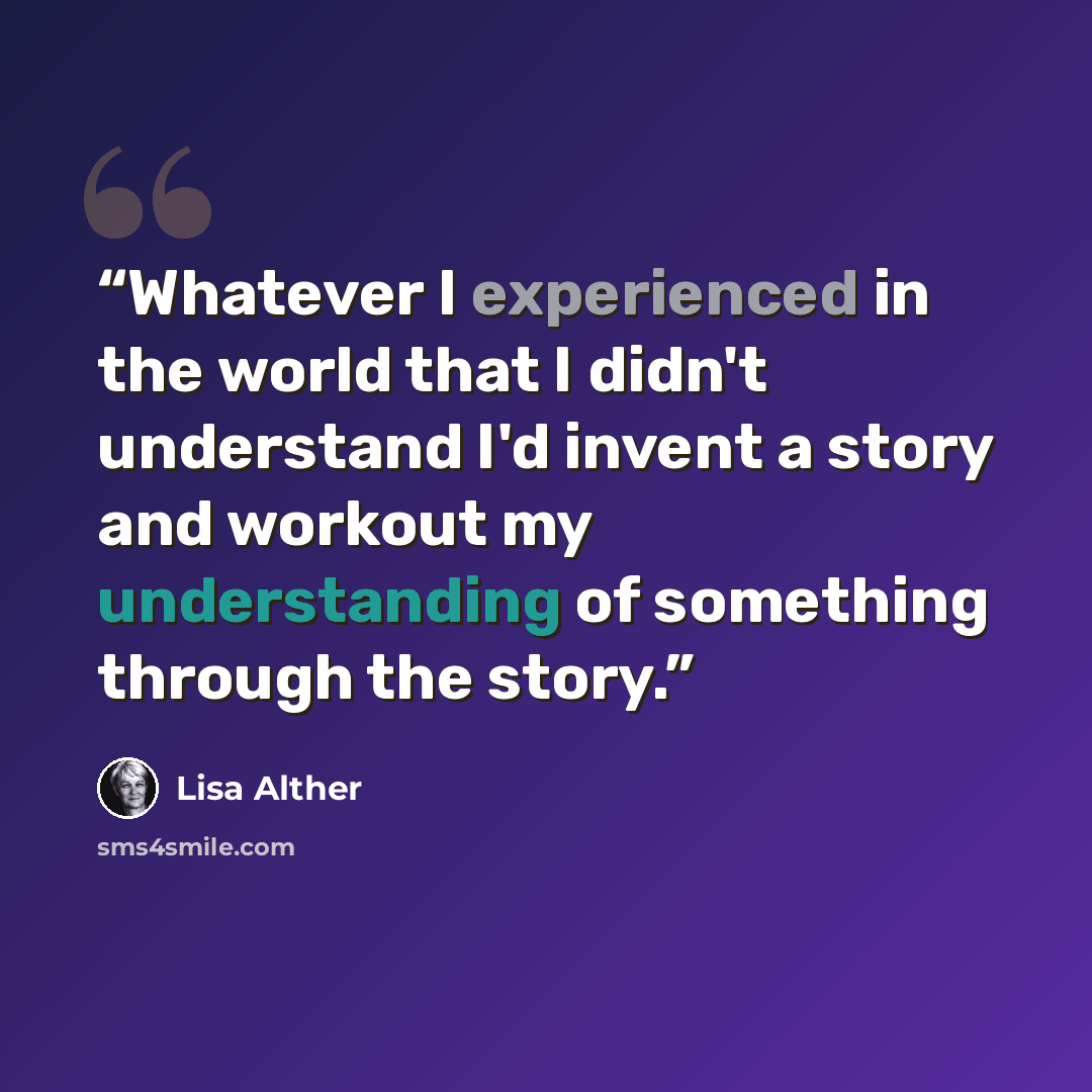 “Whatever I experienced in the world that I didn't understand I'd invent a story and workout my understanding of something through the story.” quote by Lisa Alther