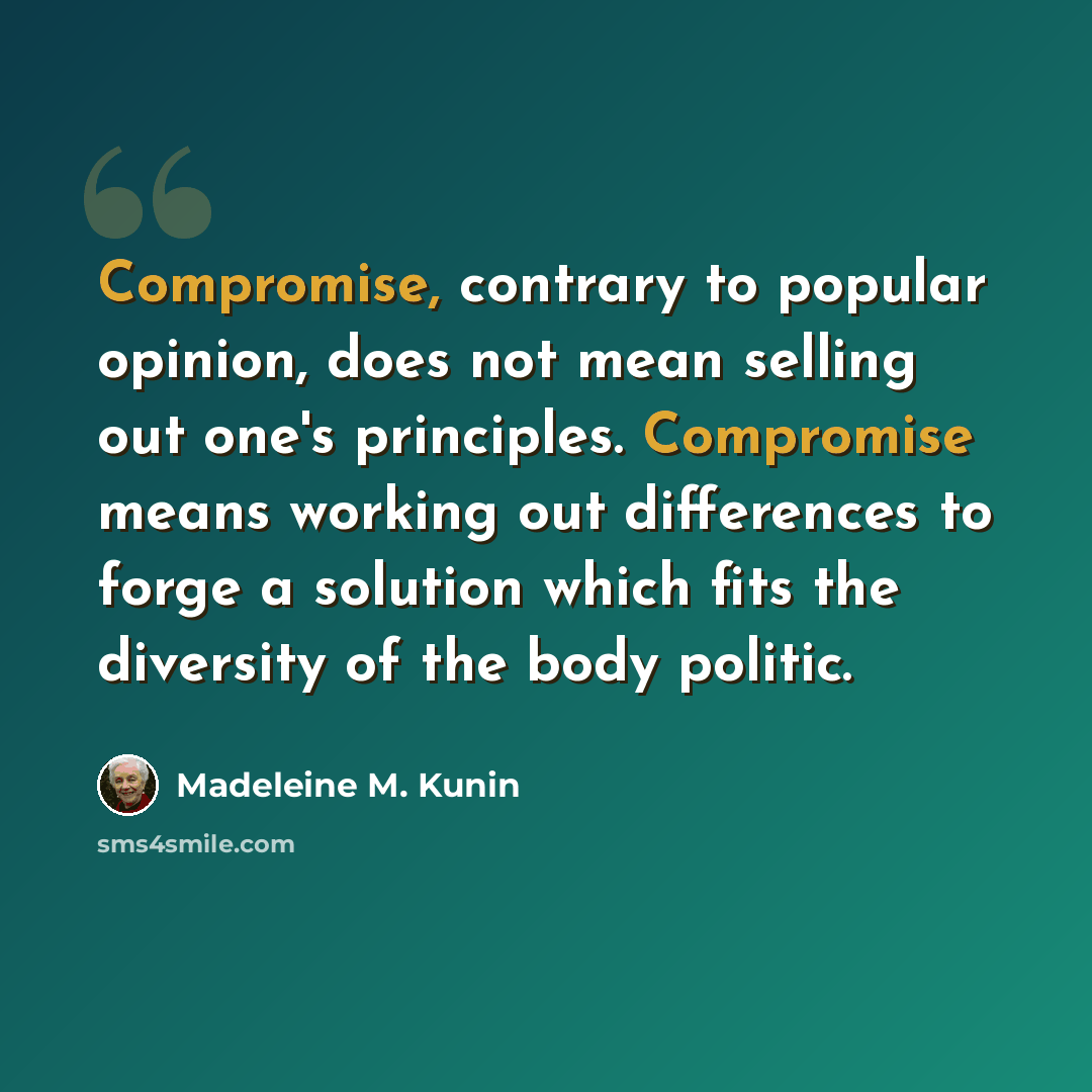 “Compromise, contrary to popular opinion, does not mean selling out one's principles. Compromise means working out differences to forge a solution which fits the diversity of the body politic.” quote by Madeleine M. Kunin