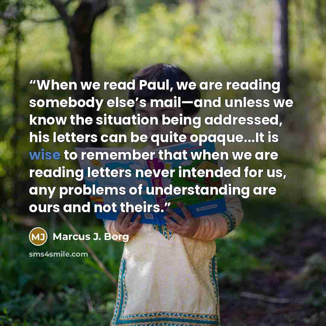 “When we read Paul, we are reading somebody else’s mail—and unless we know the situation being addressed, his letters can be quite opaque...It is wise to remember that when we are reading letters never intended for us, any problems of understanding are ours and not theirs.” quote by Marcus J. Borg