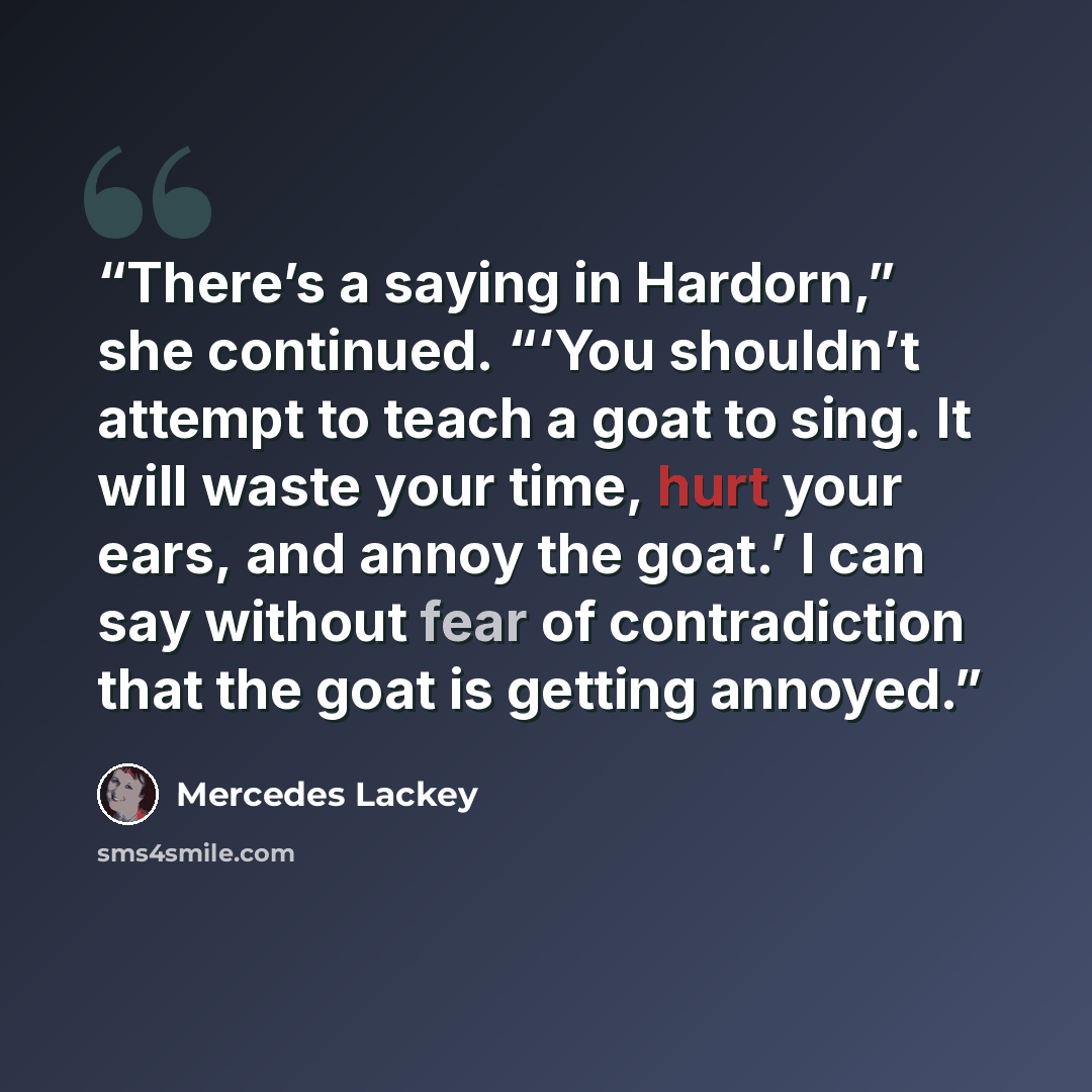 “There’s a saying in Hardorn,” she continued. “‘You shouldn’t attempt to teach a goat to sing. It will waste your time, hurt your ears, and annoy the goat.’ I can say without fear of contradiction that the goat is getting annoyed.” quote by Mercedes Lackey