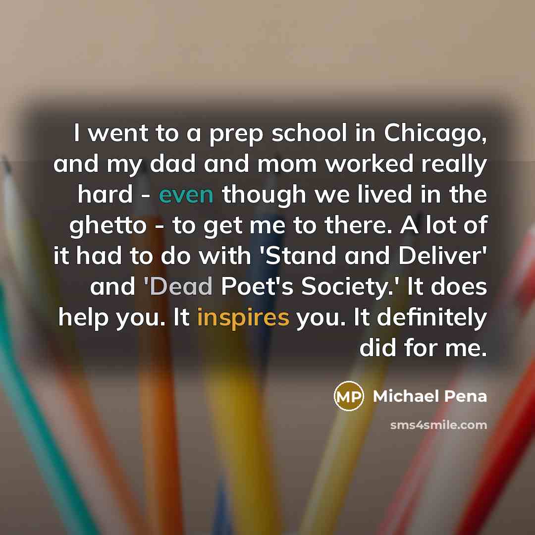 “I went to a prep school in Chicago, and my dad and mom worked really hard - even though we lived in the ghetto - to get me to there. A lot of it had to do with 'Stand and Deliver' and 'Dead Poet's Society.' It does help you. It inspires you. It definitely did for me.” quote by Michael Pena