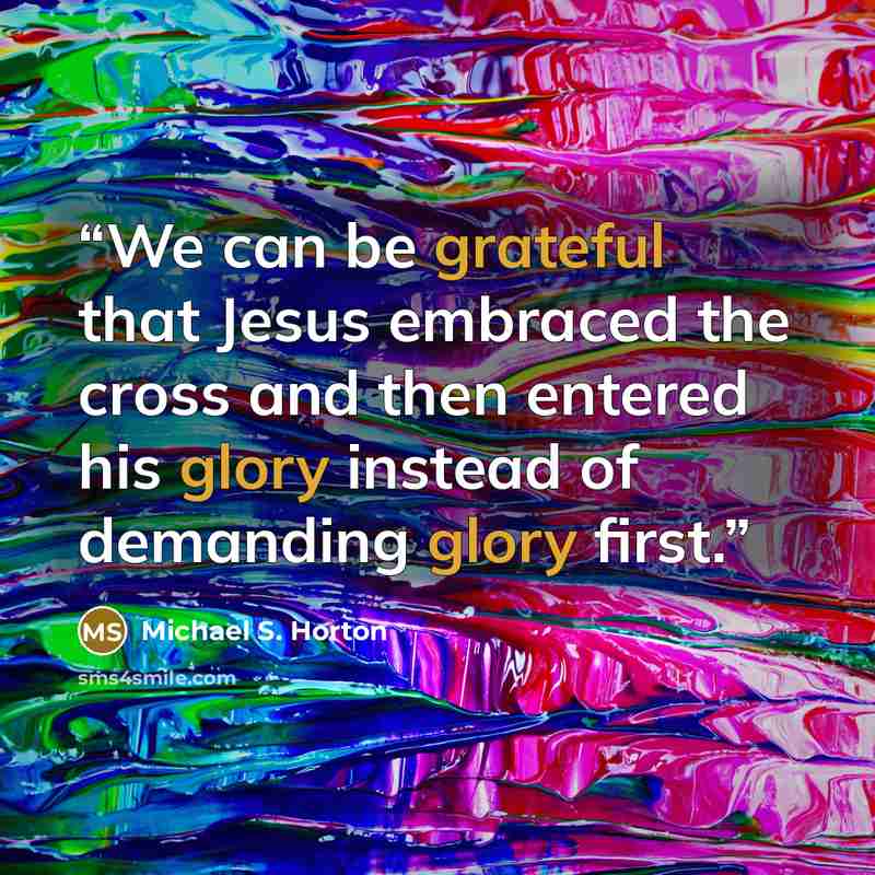 “We can be grateful that Jesus embraced the cross and then entered his glory instead of demanding glory first.” quote by Michael S. Horton
