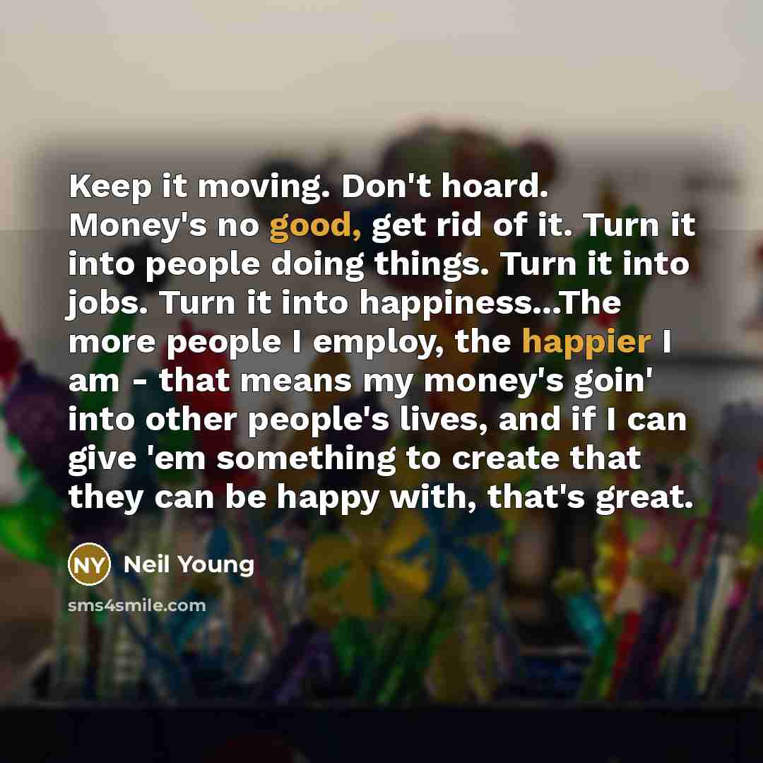 “Keep it moving. Don't hoard. Money's no good, get rid of it. Turn it into people doing things. Turn it into jobs. Turn it into happiness...The more people I employ, the happier I am - that means my money's goin' into other people's lives, and if I can give 'em something to create that they can be…” quote by Neil Young