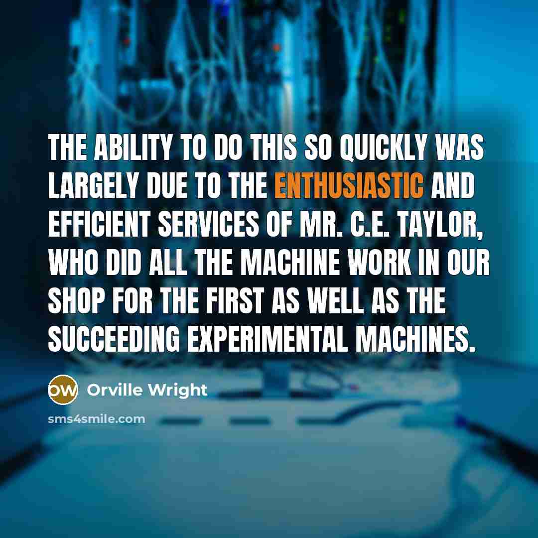 “The ability to do this so quickly was largely due to the enthusiastic and efficient services of Mr. C.E. Taylor, who did all the machine work in our shop for the first as well as the succeeding experimental machines.” quote by Orville Wright