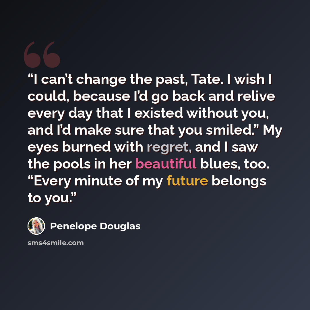 “I can’t change the past, Tate. I wish I could, because I’d go back and relive every day that I existed without you, and I’d make sure that you smiled.” My eyes burned with regret, and I saw the pools in her beautiful blues, too. “Every minute of my future belongs to you.” quote by Penelope Douglas