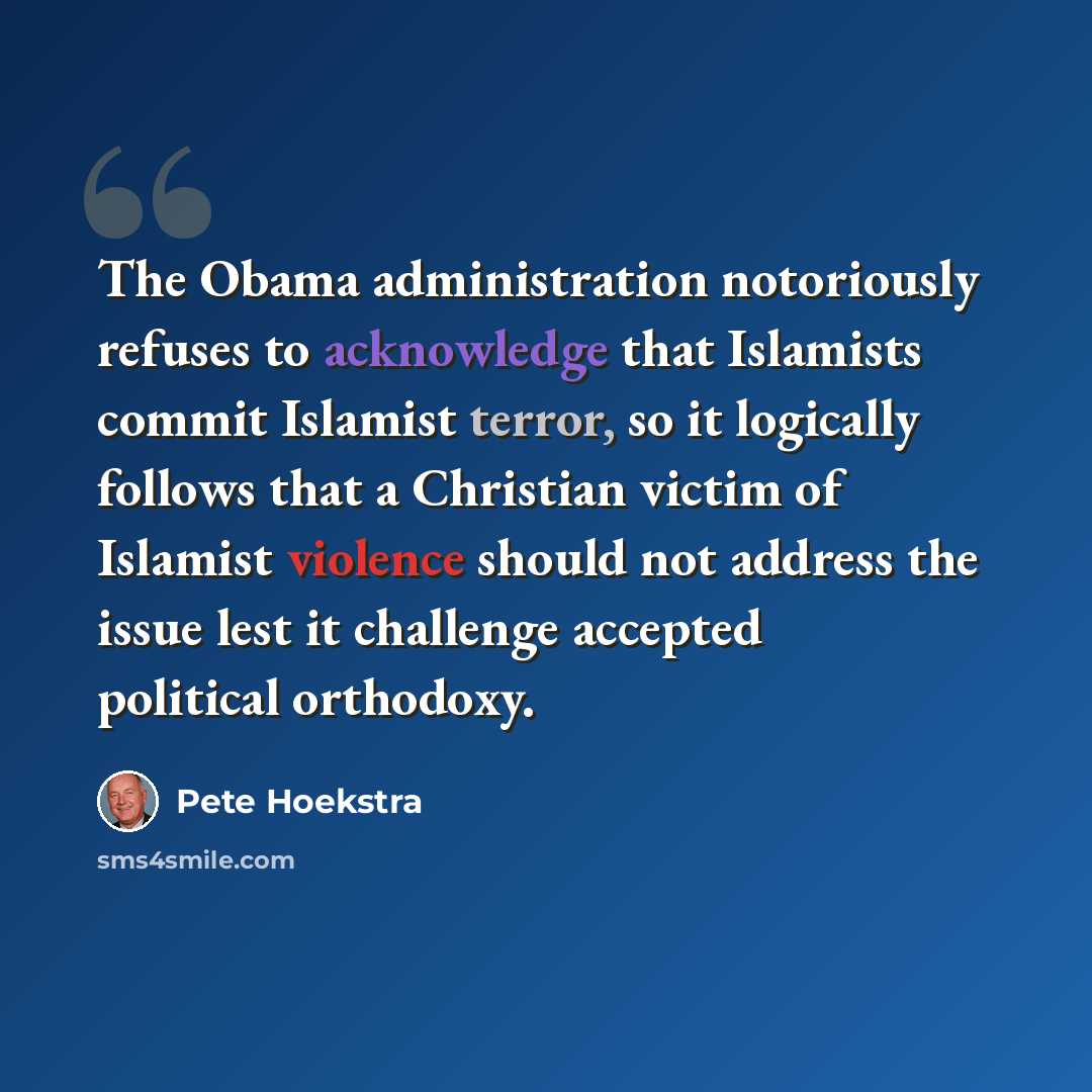 “The Obama administration notoriously refuses to acknowledge that Islamists commit Islamist terror, so it logically follows that a Christian victim of Islamist violence should not address the issue lest it challenge accepted political orthodoxy.” quote by Pete Hoekstra