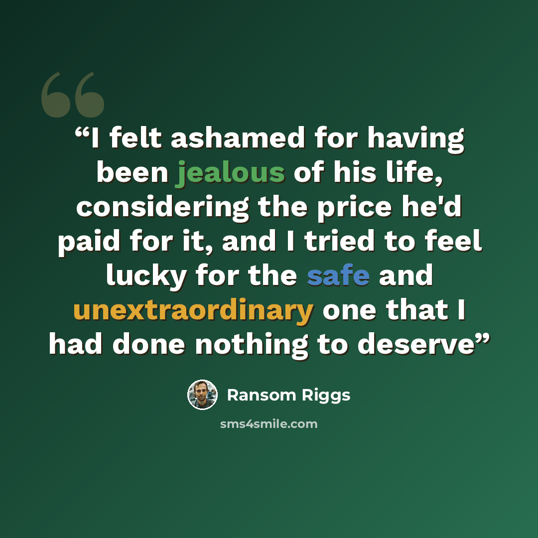 “I felt ashamed for having been jealous of his life, considering the price he'd paid for it, and I tried to feel lucky for the safe and unextraordinary one that I had done nothing to deserve” quote by Ransom Riggs