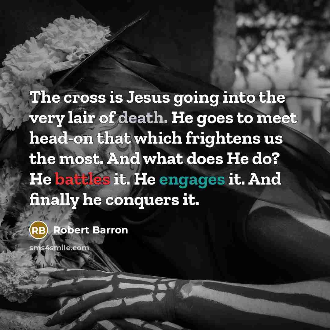 “The cross is Jesus going into the very lair of death. He goes to meet head-on that which frightens us the most. And what does He do? He battles it. He engages it. And finally he conquers it.” quote by Robert Barron