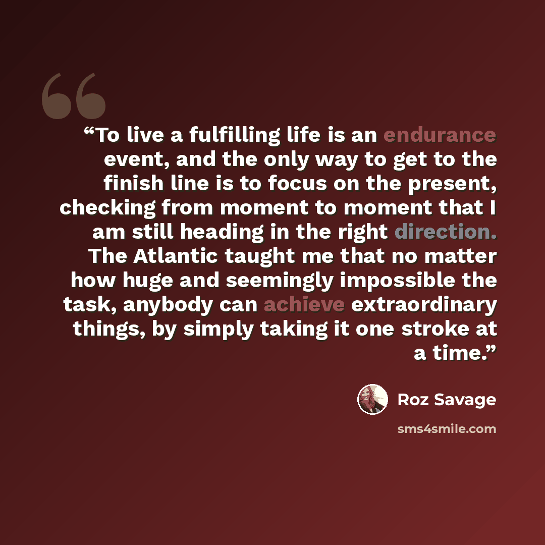 “To live a fulfilling life is an endurance event, and the only way to get to the finish line is to focus on the present, checking from moment to moment that I am still heading in the right direction. The Atlantic taught me that no matter how huge and seemingly impossible the task, anybody can…” quote by Roz Savage