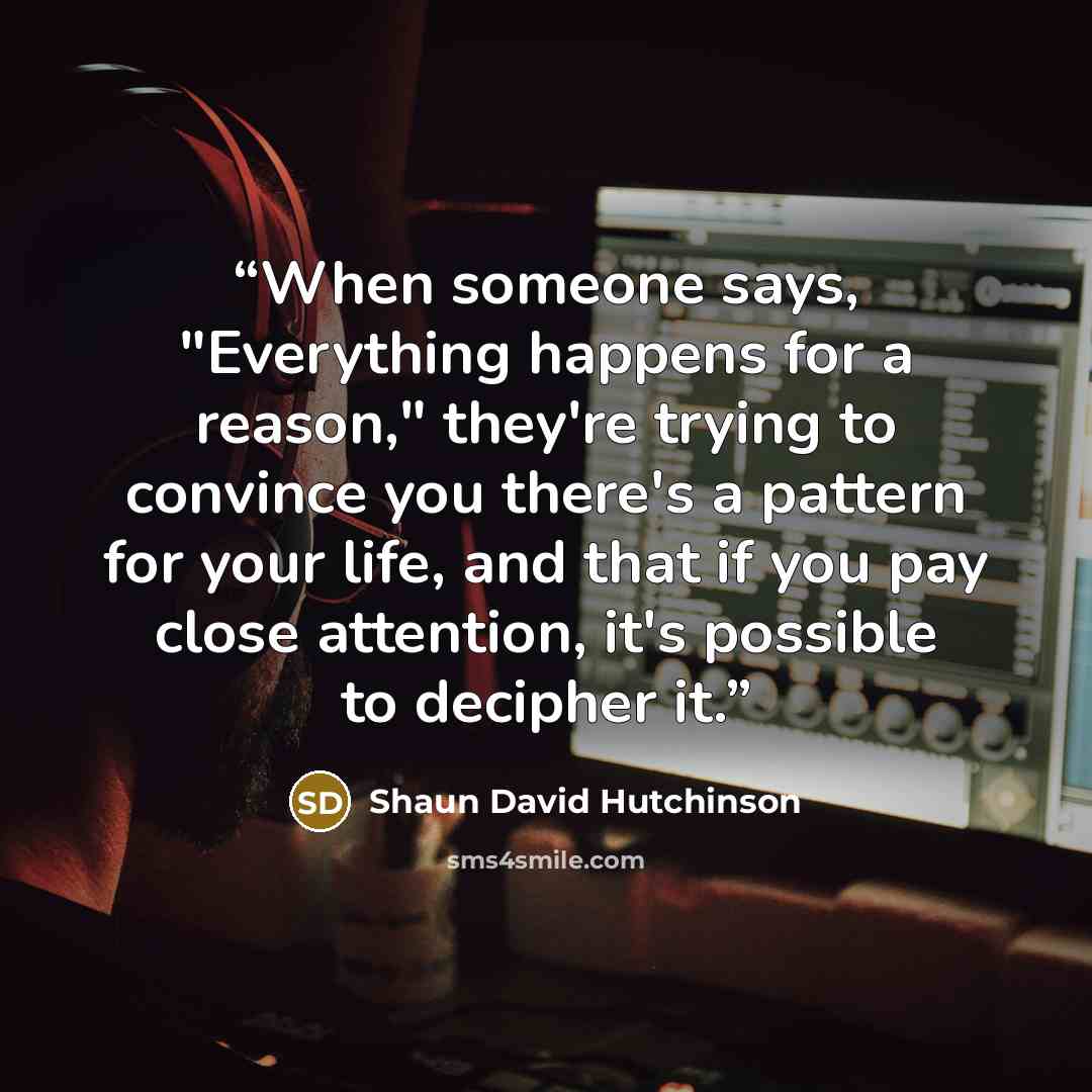 “When someone says, "Everything happens for a reason," they're trying to convince you there's a pattern for your life, and that if you pay close attention, it's possible to decipher it.” quote by Shaun David Hutchinson